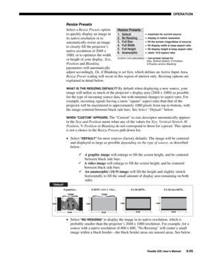 Page 81 OPERATION 
 
Roadie 25K User’s Manual 3-25 
Resize Presets 
Select a Resize Presets option 
to quickly display an image in 
its native resolution or to 
automatically resize an image 
to closely fill the projector’s 
native resolution of 2048 x 
1080, or to optimize the width 
or height of your display. Size, 
Position and Blanking 
parameters will automatically 
adjust accordingly. Or, if Blanking is set first, which defines an Active Input Area, 
Resize Preset scaling will occur in this region of...