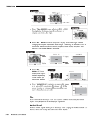 Page 82 OPERATION 
3-26 
Roadie 25K User’s Manual  
 
• Select
 “FULL SCREEN” to use all pixels (2048 x 1080) 
for displaying the image, regardless of source or 
original aspect ratio. See right. 
• Select 
“FULL WIDTH” to fill the projector’s display from left-to-right without 
changing the original aspect ratio of the image. Depending on the source, data at 
the top and bottom may be discarded (cropped), or the display may have black 
borders at the top and bottom. See below. 
 
• Select 
“FULL 
HEIGHT” 
to...