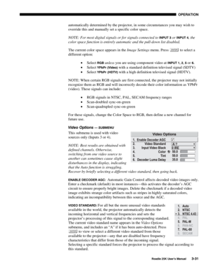 Page 87 OPERATION 
 
Roadie 25K User’s Manual 3-31 
automatically determined by the projector, in some circumstances you may wish to 
override this and manually set a specific color space. 
NOTE: For most digital signals or for signals connected to 
INPUT 3 or INPUT 4, the 
color space function is entirely automatic and the pull-down list disabled. 
The current color space appears in the Image Settings menu. Press 
 to select a 
different option: 
• Select 
RGB unless you are using component video at INPUT 1,...