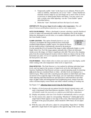 Page 90 OPERATION 
3-34 
Roadie 25K User’s Manual  
5.  Temporarily enable “Auto” in the Input Levels submenu. Wait for all 6 
values to stabilize. Alternatively, do not use “Auto”—reduce blacklevels 
manually instead. Judge by eye and change one or more of the six levels 
as necessary to obtain proper blacks and whites. You may want to see 
only a certain color while adjusting—use the “Color Enable” option 
(described below). 
6.  Delete the “Auto” checkmark and leave the Input Levels menu. 
IMPORTANT: Do not...