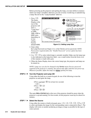 Page 10INSTALLATION AND SETUP 
2-4 
Roadie 25K User’s Manual 
Before powering up the projector and igniting the lamp, you must define in memory 
which size lamp is installed, otherwise you risk severely overdriving or underdriving 
a lamp. Record on the “Lamp Installed” label too. 
1. Press 
Menu. 
The Status 
Display at the 
rear of the 
projector will 
show a 
“Lamp Size” 
of 2000, 
3000, 4500 or 
6000 watts, 
depending on 
its last 
setting. 
Factory 
default=6000. 
2. Enter either 
the Lamp Password (see...