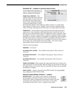 Page 93 OPERATION 
 
Roadie 25K User’s Manual 3-37 
Simulation 3D — SUBMENU OF ADVANCED IMAGE SETTINGS 
Use the options in the Simulation 3D 
menu to make timing adjustments for 
realistic simulation environments. 
FRAME DELAY MONITOR — This 
slidebar monitors the latency between 
input and output. For best results, the 
bar width and value should remain 
fairly constant, indicating that timing 
of input and output frames is locked; 
the Frame Delay Monitor value should stay within 5-10 lines or so of the Frame...