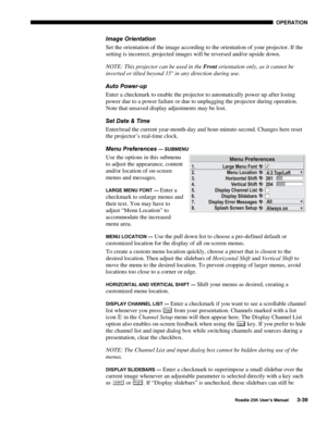 Page 95 OPERATION 
 
Roadie 25K User’s Manual 3-39 
Image Orientation 
Set the orientation of the image according to the orientation of your projector. If the 
setting is incorrect, projected images will be reversed and/or upside down. 
NOTE: This projector can be used in the Front orientation only, as it cannot be 
inverted or tilted beyond 15° in any direction during use. 
Auto Power-up 
Enter a checkmark to enable the projector to automatically power up after losing 
power due to a power failure or due to...