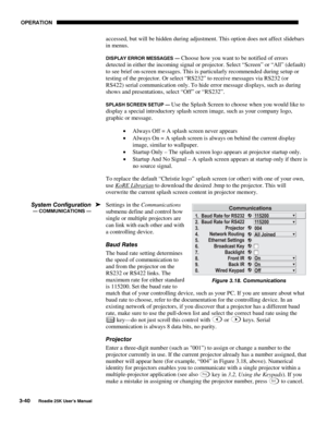 Page 96 OPERATION 
3-40 
Roadie 25K User’s Manual  
accessed, but will be hidden during adjustment. This option does not affect slidebars 
in menus. 
DISPLAY ERROR MESSAGES — Choose how you want to be notified of errors 
detected in either the incoming signal or projector.
 Select “Screen” or “All” (default) 
to see brief on-screen messages. This is particularly recommended during setup or 
testing of the projector. Or select “RS232” to receive messages via RS232 (or 
RS422) serial communication only. To hide...