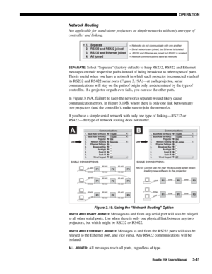 Page 97 OPERATION 
 
Roadie 25K User’s Manual 3-41 
Network Routing 
Not applicable for stand-alone projectors or simple networks with only one type of 
controller and linking. 
 
SEPARATE: Select “Separate” (factory default) to keep RS232, RS422 and Ethernet 
messages on their respective paths instead of being broadcast to other types of ports. 
This is useful when you have a network in which each projector is connected via both
 
its RS232 and RS422 serial ports (Figure 3.19
A)—at each projector, serial...