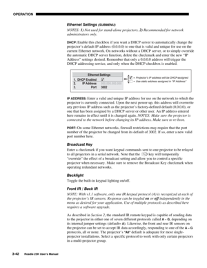 Page 98 OPERATION 
3-42 
Roadie 25K User’s Manual  
Ethernet Settings (SUBMENU) 
NOTES: 1) Not used for stand-alone projectors. 2) Recommended for network 
administrators only. 
DHCP: Enable this checkbox if you want a DHCP server to automatically change the 
projector’s default IP address (0.0.0.0) to one that is valid and unique for use on the 
current Ethernet network. On networks without a DHCP server, or to simply override 
the automatic DHCP server function, delete the checkmark and enter the new “IP...