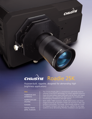 Page 1Roadie 25K
Purposebuilt, riggable, designed for demanding high
brightness applications
The Christie Roadie 25K is a revolutionary splitbody projector
utilizing 3chip DLP™ technology.Its unique separate projection
head and lamp ballast means both parts can be flown and rigged
with greater ease, creating the ideal solution for challenging
rental/staging installations and tight spaces.
With 2048 x 1080 resolution, 25,000 ANSI lumens and 10bit
image processing all standard, images are stunning in their...