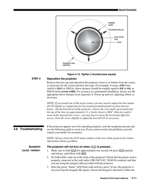 Page 102MAINTENANCE
Roadie S12/X10 User’s Manual4-11
Figure 4.13. Tighten 3 thumbscrews equally
Reposition the projector
Remove the lens cap and reposition the projector closer to or further from the screen
as necessary for the screen and new lens type. For example, if using a 0.8:1 lens
(which is 0.6:1 as SXGA), throw distance should be roughly equal to 0.8 (or 0.6, as
SXGA) 
x the screen width. For accuracy in a permanent installation, always use the
appropriate throw distance from Appendix E. Power up and...