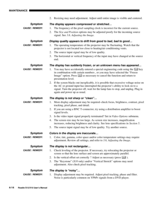 Page 105MAINTENANCE
4-14
Roadie S12/X10 User’s Manual
2. Resizing may need adjustment. Adjust until entire image is visible and centered.
The display appears compressed or stretched…
1. The frequency of the pixel sampling clock is incorrect for the current source.
2. The Size and Position options may be adjusted poorly for the incoming source
signal. See 3.6, Adjusting the Image.
Display quality appears to drift from good to bad, bad to good…
1. The operating temperature of the projector may be fluctuating....