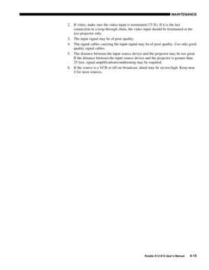 Page 106MAINTENANCE
Roadie S12/X10 User’s Manual4-15
2. If video, make sure the video input is terminated (75 S). If it is the last
connection in a loop-through chain, the video input should be terminated at the
last projector only.
3. The input signal may be of poor quality.
4. The signal cables carrying the input signal may be of poor quality. Use only good
quality signal cables.
5. The distance between the input source device and the projector may be too great.
If the distance between the input source device...