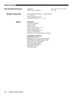 Page 111SPECIFICATIONS
5-4
Roadie S12/X10 User’s Manual
Temperature -25°C to 55°C (-22°F to 120°F)
Humidity (non-condensing) 0% to 95%
IR (infrared) Remote Keypad — includes batteries
User’s Manual
Warranty Registration Card
4 Eyebolts for hoisting: ½”-13 x 1½”
Accessories
Wired Remote Keypad
2-Way Controller
IR Remote Sensor
Alternate Throw Lenses 
(see page 5-1)
Marquee Signal Switcher
Roadie Hoisting/Stacking Kit
Universal Ceiling Mount
CoRE Librarian for downloading new software
Input Modules (“Interfaces”)...