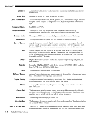 Page 113GLOSSARY
A-2
Roadie S12/X10 User’s Manual
A menu item that indicates whether an option is currently in effect (checked) or not
(unchecked).
A change in the tint of a white field across an image.
The coloration (reddish, white, bluish, greenish, etc.) of white in an image, measured
using the Kelvin (degrees K) temperature scale. Higher temperatures output more
light.
See YCbCr or YPbPr.
The output of video tape players and some computers, characterized by
synchronization, luminance and color signals...