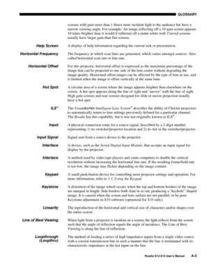 Page 114GLOSSARY
Roadie S12/X10 User’s ManualA-3
screens with gain more than 1 direct more incident light to the audience but have a
narrow viewing angle. For example: An image reflecting off a 10 gain screen appears
10 times brighter than it would if reflected off a matte white wall. Curved screens
usually have larger gain than flat screens.
A display of help information regarding the current task or presentation.
The frequency at which scan lines are generated, which varies amongst sources. Also
called...