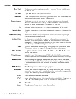 Page 117GLOSSARY
A-6
Roadie S12/X10 User’s Manual
The duration of each sync pulse generated by a computer. The sync width is part of
the blanking time.
A type of RGB video with digital characteristics.
A wire connecting a single video source to a display device, such as a projector, must
be terminated by a resistance (usually 75S for video).
The distance between the front feet of the projector and the screen. Also called
Projector-to-Screen Distance”. Always use the correct throw distance formula to
calculate...