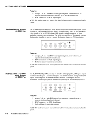 Page 135OPTIONAL INPUT MODULES
F-2
Roadie S12/X10 User’s Manual
Features
◊ accepts 3, 4, or 5 wire RGB video (sync-on-green, composite sync, or
separate horizontal and vertical sync), up to 500 MHz bandwidth
◊ BNC connectors for RGB signal inputs
NOTE: The audio connectors are not functional. Connect audio to an external audio
system.
The RGB400 Buffered Amplifier Input Module may be installed in a Marquee Signal
Switcher or a Marquee Case/Power Supply. Connect three-, four-, or five-wire RGB
video signals of up...