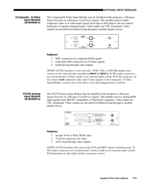 Page 136OPTIONAL INPUT MODULES
Roadie S12/X10 User’s ManualF-3
The Composite/S-Video Input Module may be installed in this projector, a Marquee
Signal Switcher or a Marquee Case/Power Supply. The module receives either
composite video or S-video input signals from tape or disk players (do not connect
both types of signals simultaneously). Video inputs are 75
S  terminated. Video
outputs are provided for buffered loop-through to another display device.
Features
◊ BNC connectors for composite RGB signals
◊ 4-pin...