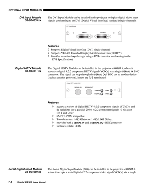 Page 137OPTIONAL INPUT MODULES
F-4
Roadie S12/X10 User’s Manual
The DVI Input Module can be installed in the projector to display digital video input
signals conforming to the DVI (Digital Visual Interface) standard (single-channel).
Features
◊ Supports Digital Visual Interface (DVI) single-channel
◊ Supports VESA Extended Display Identification Data (EDID)
◊ Provides an active-loop-through using a DVI connector (conforming to the
DVI Specification)
The Digital HDTV Module can be installed in the projector at...