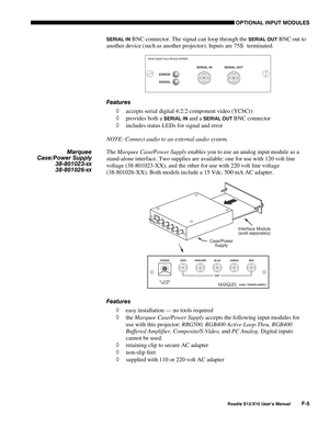 Page 138OPTIONAL INPUT MODULES
Roadie S12/X10 User’s ManualF-5
SERIAL IN BNC connector. The signal can loop through the SERIAL OUT BNC out to
another device (such as another projector). Inputs are 75
S  terminated.
Features
◊ accepts serial digital 4:2:2 component video (YCbCr)
◊ provides both a 
SERIAL IN and a SERIAL OUT BNC connector
◊ includes status LEDs for signal and error
NOTE: Connect audio to an external audio system.
The Marquee Case/Power Supply enables you to use an analog input module as a...