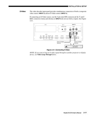 Page 20INSTALLATION & SETUP
Roadie S12/X10 User’s Manual2-17
The video decoder input panel provides simultaneous connection of both a composite
video source (
INPUT 3) and an S-Video source (INPUT 4).
If connecting an S-Video source, use the 4-pin mini DIN connector or the Y and C
BNC connectors (luma and chroma) at 
INPUT 4–do not use both as inputs. See Figure
2.21.
Figure 2.21. Connecting S-Video
NOTE: If you want to loop an S-video signal through to another projector or display
device, see Video Loop...