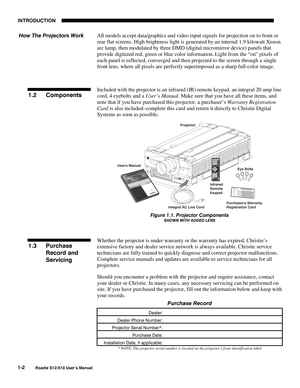 Page 3INTRODUCTION
1-2
Roadie S12/X10 User’s Manual
All models accept data/graphics and video input signals for projection on to front or
rear flat screens. High brightness light is generated by an internal 1.9 kilowatt Xenon
arc lamp, then modulated by three DMD (digital micromirror device) panels that
provide digitized red, green or blue color information. Light from the “on” pixels of
each panel is reflected, converged and then projected to the screen through a single
front lens, where all pixels are...