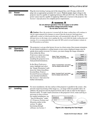 Page 24INSTALLATION & SETUP
Roadie S12/X10 User’s Manual2-21
Plug the twist-locking 3-prong end of the integral line cord (30-amp, with L6-30
plug) into an appropriate grounded AC source. Twist to secure. Input voltage to the
projector must be capable of supplying between 200 and 240 VAC, 50 or 60 Hz. The
power source must be capable of supplying 2800 watts of power to the projector. See
Section 5, Specifications for complete power requirements.
 WARNING 
Do not attempt operation if the AC supply is not within...