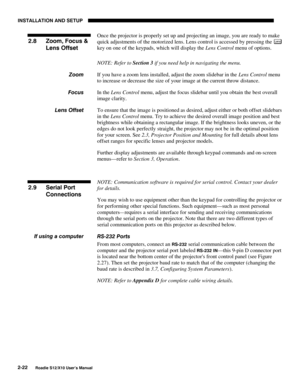 Page 25INSTALLATION AND SETUP
2-22
Roadie S12/X10 User’s Manual
Once the projector is properly set up and projecting an image, you are ready to make
quick adjustments of the motorized lens. Lens control is accessed by pressing the 
Lens
key on one of the keypads, which will display the Lens Control menu of options.
NOTE: Refer to Section 3 if you need help in navigating the menu.
If you have a zoom lens installed, adjust the zoom slidebar in the Lens Control menu
to increase or decrease the size of your image...