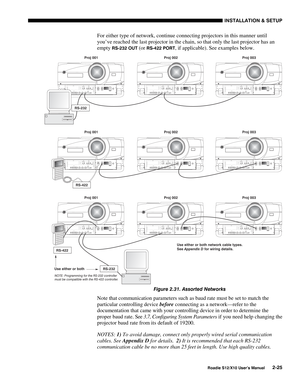 Page 28INSTALLATION & SETUP
Roadie S12/X10 User’s Manual2-25
For either type of network, continue connecting projectors in this manner until
you’ve reached the last projector in the chain, so that only the last projector has an
empty 
RS-232 OUT (or RS-422 PORT, if applicable). See examples below.
Figure 2.31. Assorted Networks
Note that communication parameters such as baud rate must be set to match the
particular controlling device before connecting as a network—refer to the
documentation that came with your...