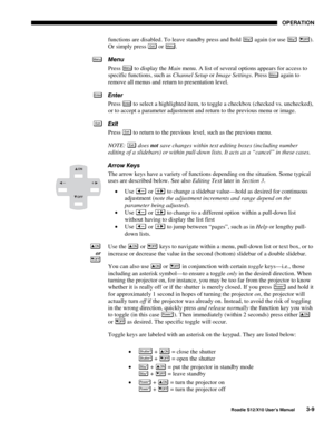 Page 44OPERATION
Roadie S12/X10 User’s Manual3-9
functions are disabled. To leave standby press and hold Stby* again (or use Stby* OFF).
Or simply press 
Exi t or Menu.
Menu
Press 
Menu to display the Main menu. A list of several options appears for access to
specific functions, such as Channel Setup or Image Settings. Press Menu again to
remove all menus and return to presentation level.
Enter
Press 
Enter to select a highlighted item, to toggle a checkbox (checked vs. unchecked),
or to accept a parameter...