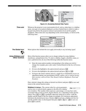 Page 50OPERATION
Roadie S12/X10 User’s Manual3-15
Figure 3.5. Accessing General Help Topics
Whenever the projector is not at presentation level, such as when there is a slidebar,
menu, message or test pattern displayed, you have limited time in which to make a
keypad entry before the projector returns to presentation level and the graphic
disappears. These time-outs vary depending on the current display, as shown in the
following chart:
TIME-OUTS
Slidebar (from pres.) 5 seconds
Slidebar (from menu) 15 minutes...