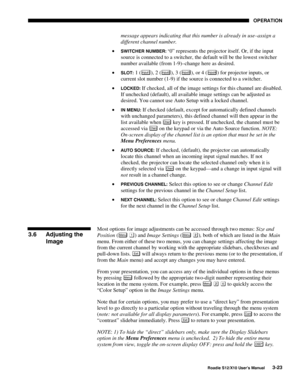 Page 58OPERATION
Roadie S12/X10 User’s Manual3-23
message appears indicating that this number is already in use–assign a
different channel number.
• 
SWITCHER NUMBER: “0” represents the projector itself. Or, if the input
source is connected to a switcher, the default will be the lowest switcher
number available (from 1-9)–change here as desired.
• 
SLOT: 1 (Input1), 2 (Input2), 3 (Input3), or 4 (Input4) for projector inputs, or
current slot number (1-9) if the source is connected to a switcher.
• 
LOCKED: If...
