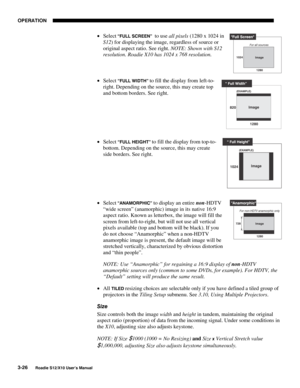 Page 61OPERATION
3-26
Roadie S12/X10 User’s Manual
• Select “FULL SCREEN”  to use all pixels (1280 x 1024 in
S12) for displaying the image, regardless of source or
original aspect ratio. See right. NOTE: Shown with S12
resolution. Roadie X10 has 1024 x 768 resolution.
• Select 
“FULL WIDTH” to fill the display from left-to-
right. Depending on the source, this may create top
and bottom borders. See right.
• Select 
“FULL HEIGHT” to fill the display from top-to-
bottom. Depending on the source, this may create...