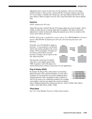 Page 64OPERATION
Roadie S12/X10 User’s Manual3-29
adjustment and is correct in most cases. In rare instances, such as if your image
exhibits tearing or “flag-waving”, increase the PLL loop gain setting as necessary.
Or, if your image is unstable and “breaks up”, this may indicate that the PLL loop
gain setting is either too high or too low. PLL Loop Gain affects the current channel
only.
Keystone
NOTE: Optimized in X10 only.
Adjust the keystone control if Roadie X10 images appear keystoned in shape—that is,...