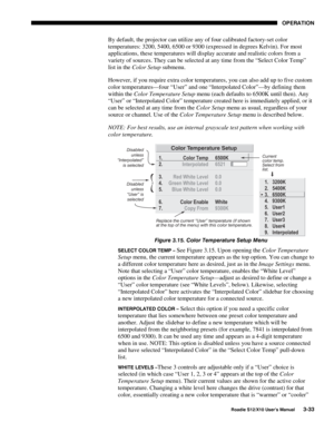 Page 68OPERATION
Roadie S12/X10 User’s Manual3-33
By default, the projector can utilize any of four calibrated factory-set color
temperatures: 3200, 5400, 6500 or 9300 (expressed in degrees Kelvin). For most
applications, these temperatures will display accurate and realistic colors from a
variety of sources. They can be selected at any time from the “Select Color Temp”
list in the Color Setup submenu.
However, if you require extra color temperatures, you can also add up to five custom
color temperatures—four...