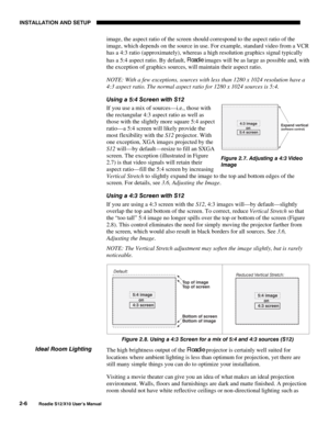 Page 9INSTALLATION AND SETUP
2-6
Roadie S12/X10 User’s Manual
image, the aspect ratio of the screen should correspond to the aspect ratio of the
image, which depends on the source in use. For example, standard video from a VCR
has a 4:3 ratio (approximately), whereas a high resolution graphics signal typically
has a 5:4 aspect ratio. By default, Roadie
 images will be as large as possible and, with
the exception of graphics sources, will maintain their aspect ratio.
NOTE: With a few exceptions, sources with...