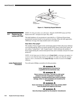 Page 95MAINTENANCE
4-4
Roadie S12/X10 User’s Manual
Figure 4.1. Replacing Keypad Batteries
NOTE: For this procedure you will need a “Roadie S12/X10/X8 Lamp and Filter
Replacement Kit” manufactured after May 2000.
The high brightness of your projector is provided by a 1.9 kilowatt Xenon lamp
permanently mounted inside its own protective housing. When the bulb approaches
1000 hours of usage, this lamp module needs to be replaced.
How Old is The Lamp?
The number of hours logged on the current lamp appears both in...