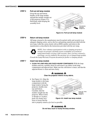 Page 97MAINTENANCE
4-6
Roadie S12/X10 User’s Manual
Pull out old lamp module
Grasp the top and bottom
handles of the lamp module
and pull the module straight out
of the projector (Figure 4.5).
Pull firmly while keeping the
assembly level.
Return old lamp module
All lamps returned to the manufacturer must be packed safely and securely in an
adequate shipping carton, such as the box and packing materials provided with the
new lamp. Label the carton clearly with an RMA number and return to the
manufacturer as...