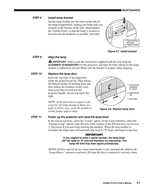 Page 98MAINTENANCE
Roadie S12/X10 User’s Manual4-7
Install lamp bracket
Set the lamp bracket into the slots on the side of
the lamp compartment, making sure both ends seat
securely at the bottom of the slots. Hand tighten
the 2 knobs firmly so that the lamp is secured as
far back into the projector as possible. See right.
Align the lamp
 IMPORTANT: Align as per the instructions supplied with the new lamp kit.
ALIGNMENT IS MANDATORY for this projector, and must be done whenever the lamp
module is replaced or...