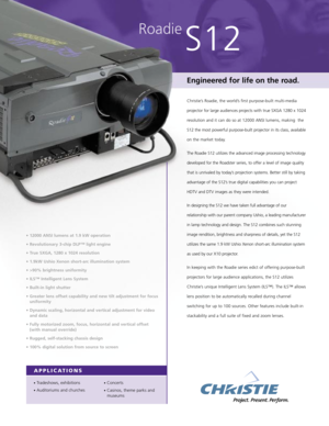 Page 1Roadie
S12
Engineered for life on the road.
Christie’s Roadie, the world’s first purpose-built multi-media
projector for large audiences projects with true SXGA 1280 x 1024
resolution and it can do so at 12000 ANSI lumens, making  the
S12 the most powerful purpose-built projector in its class, available
on the market today.
The Roadie S12 utilizes the advanced image processing technology
developed for the Roadster series, to offer a level of image quality
that is unrivaled by today’s projection systems....