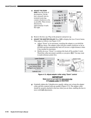 Page 101MAINTENANCE
4-10
Roadie S12/X10 User’s Manual
d) ADJUST THE ZOOM
RING: 
Face the front of
the projector. On the
lens, manually turn its
textured zoom ring
counter-clockwise as far
as possible. Then reverse
direction by
approximately ½ inch.
See right.
e) Remove the lens cap. Plug in the projector and power up.
f) ADJUST THE ADAPTER COLLAR: Press Lens to display the Lens Control menu.
Then adjust as follows (see Figure 4.12):
• Adjust “Zoom” to its maximum, watching the adapter as you hold the
 key down....