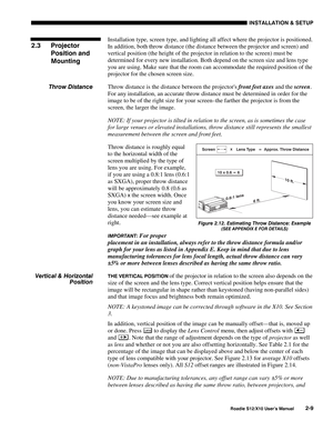 Page 12INSTALLATION & SETUP
Roadie S12/X10 User’s Manual2-9
Installation type, screen type, and lighting all affect where the projector is positioned.
In addition, both throw distance (the distance between the projector and screen) and
vertical position (the height of the projector in relation to the screen) must be
determined for every new installation. Both depend on the screen size and lens type
you are using. Make sure that the room can accommodate the required position of the
projector for the chosen...