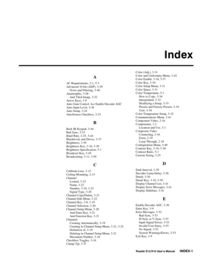 Page 140Index
Roadie S12/X10 User’s ManualINDEX-1
A
AC Requirements, 2-1, 5-3
Advanced 10-bit (ADP), 3-39
Noise and Filtering, 3-40
Anamorphic, 3-26
And Tiled Image, 3-52
Arrow Keys, 3-9
Auto Gain Control. See Enable Decoder AGC
Auto Input Level, 3-36
Auto Setup, 3-24
AutoSource Checkbox, 3-23
B
Back IR Keypad, 3-44
Bad Sync, 3-53
Baud Rate, 2-25, 3-44
Blacklevels and Drives, 3-37
Brightness, 3-30
Brightness Key, 3-10, 3-30
Brightness Specification, 5-1
Broadcast Key, 3-45
Broadcasting, 3-11, 3-50
C
Calibrate...