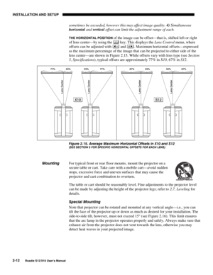 Page 15INSTALLATION AND SETUP
2-12
Roadie S12/X10 User’s Manual
sometimes be exceeded, however this may affect image quality. 4) Simultaneous
horizontal and vertical offset can limit the adjustment range of each.
THE HORIZONTAL POSITION of the image can be offset—that is, shifted left or right
of lens center—by using the 
Lens key. This displays the Lens Control menu, where
offsets can be adjusted with 
 and . Maximum horizontal offsets—expressed
as the maximum percentage of the image that can be projected to...