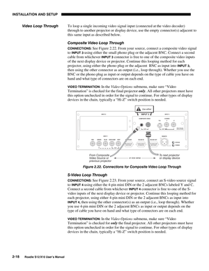 Page 21INSTALLATION AND SETUP
2-18
Roadie S12/X10 User’s Manual
To loop a single incoming video signal input (connected at the video decoder)
through to another projector or display device, use the empty connector(s) adjacent to
this same input as described below.
Composite Video Loop Through
CONNECTIONS: See Figure 2.22. From your source, connect a composite video signal
to 
INPUT 3 using either the small phono plug or the adjacent BNC. Connect a second
cable from whichever 
INPUT 3 connector is free to one of...