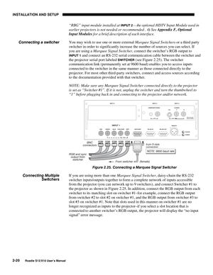 Page 23INSTALLATION AND SETUP
2-20
Roadie S12/X10 User’s Manual
“RBG” input module installed at INPUT 2— the optional HDTV Input Module used in
earlier projectors is not needed or recommended . 4) See Appendix F, Optional
Input Modules for a brief description of each interface.
You may wish to use one or more external Marquee Signal Switchers or a third party
switcher in order to significantly increase the number of sources you can select. If
you are using a Marquee Signal Switcher, connect the switcher’s RGB...