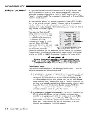 Page 29INSTALLATION AND SETUP
2-26
Roadie S12/X10 User’s Manual
In a typical network, broadcast serial communications or messages destined for a
specific projector travel through all serial ports in each projector regardless of
whether the messages originate from an RS-232 or RS-422 source (refer back to
Figure 2.31, bottom example). The communication path depends on the serial cabling
connected at each projector.
You may prefer the option of two separate communication paths—RS-232 or RS-
422—in your network,...