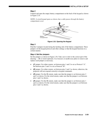 Page 32INSTALLATION & SETUP
Roadie S12/X10 User’s Manual2-29
Step 2
Unlatch and open the empty battery compartment on the back of the keypad as shown
in Figure 2.35.
NOTE: A wired keypad opens as shown, but a cable passes through the battery
compartment cover.
Figure 2.35. Opening the Keypad
Step 3
Find the 4 jumpers located along the latching side of the battery compartment. These
jumpers set the keypad protocol and other settings so that the keypad functions in a
certain manner.
Step 4: Set the Jumpers
Set...