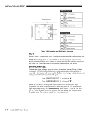 Page 33INSTALLATION AND SETUP
2-30
Roadie S12/X10 User’s Manual
Figure 2.36. Locating and Setting the Jumpers
Step 5
Replace battery compartment cover. Plug into projector (wired keypad only) and test.
NOTE: A wired keypad can be converted into an IR remote keypad, and vice versa.
Follow the settings shown above, adding or deleting the cable and batteries as required.
The cable with 3-pin XLR connector is available separately from your dealer.
SHORTCUT METHOD:
You can also issue software protocol settings...