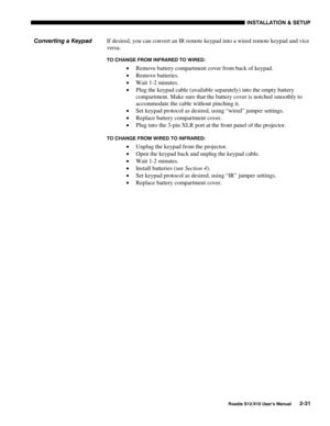 Page 34INSTALLATION & SETUP
Roadie S12/X10 User’s Manual2-31
If desired, you can convert an IR remote keypad into a wired remote keypad and vice
versa.
TO CHANGE FROM INFRARED TO WIRED:
• Remove battery compartment cover from back of keypad.
• Remove batteries.
• Wait 1-2 minutes.
• Plug the keypad cable (available separately) into the empty battery
compartment. Make sure that the battery cover is notched smoothly to
accommodate the cable without pinching it.
• Set keypad protocol as desired, using “wired”...