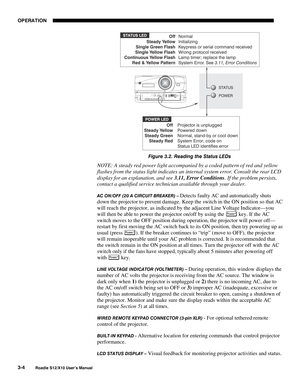 Page 39OPERATION
3-4
Roadie S12/X10 User’s Manual
Figure 3.2. Reading the Status LEDs
NOTE: A steady red power light accompanied by a coded pattern of red and yellow
flashes from the status light indicates an internal system error. Consult the rear LCD
display for an explanation, and see 3.11, Error Conditions. If the problem persists,
contact a qualified service technician available through your dealer.
AC ON/OFF (20 A CIRCUIT BREAKER) – Detects faulty AC and automatically shuts
down the projector to prevent...