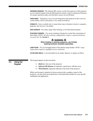 Page 40OPERATION
Roadie S12/X10 User’s Manual3-5
INFRARED SENSORS - The infrared (IR) sensors on the front and rear of the projector
receive infrared signals from the IR keypad for remote control of projector functions.
For proper operation make sure that these sensors are not blocked.
HARD RESET  - Emergency access for powering down the projector in the event of a
system failure. Insert a pen point or very small screwdriver.
EYEBOLTS – Screw eyebolts into 4 corner holes (top or bottom) to hoist or suspend a...